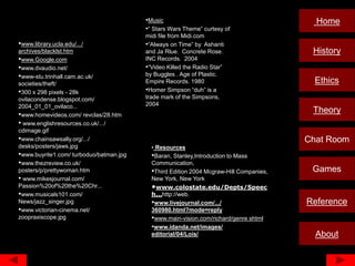 •Music                                           Home
                                         •“ Stars Wars Theme” curtesy of
                                         midi file from Midi.com
•www.library.ucla.edu/.../               •“Always on Time” by Ashanti
archives/blacklst.htm                    and Ja Rlue. Concrete Rose.                     History
•www.Google.com                          INC Records. 2004
•www.dvaudio.net/                        •“Video Killed the Radio Star”
•www-stu.trinhall.cam.ac.uk/             by Buggles . Age of Plastic.
societies/theft/                         Empire Records. 1980                             Ethics
•300 x 298 pixels - 28k                  •Homer Simpson “duh” is a
ovilacondense.blogspot.com/              trade mark of the Simpsons,
2004_01_01_ovilaco...                    2004
•www.homevideos.com/ revclas/28.htm
                                                                                         Theory
• www.englishresources.co.uk/.../
cdimage.gif
•www.chainsawsally.org/.../                                                             Chat Room
desks/posters/jaws.jpg                     • Resources
•www.buyrite1.com/ turboduo/batman.jpg     •Baran, Stanley,Introduction to Mass
•www.thezreview.co.uk/                     Communication,
posters/p/prettywoman.htm                  •Third Edition 2004 Mcgraw-Hill Companies,    Games
• www.mikesjournal.com/                    New York, New York
Passion%20of%20the%20Chr...                •www.colostate.edu/Depts/Speec
•www.musicals101.com/                      h...http://web.
News/jazz_singer.jpg                       •www.livejournal.com/.../                    Reference
•www.victorian-cinema.net/                 360980.html?mode=reply
zoopraxiscope.jpg                          •www.main-vision.com/richard/genre.shtml
                                           •www.idanda.net/images/
                                           editorial/04/Lois/                             About
 