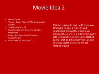 Movie Idea 2 
• Genre: Crime 
• Theme: Gangs (Year 11/12), Stealing and 
Murder 
• Target Audience: 15 
• Location: Queen’s Crescent, Camden, 
Haverstock 
• Props: Beer Cans, Flour(Cocaine), 
Knives(Plastic) 
• Characters: 15 Year 11/12’s 
This film is going to begin with three year 
11’s trying to steal a year 12’s ped 
(motorbike), this will then start a war 
between the year 11’s and 12’s. The rivalry 
gets serious when a year 11 gets stabbed 
during lunch and the other year 11’s start 
to realise that the year 12’s are not 
messing around. 
 