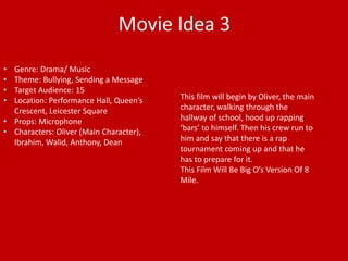 Movie Idea 3 
• Genre: Drama/ Music 
• Theme: Bullying, Sending a Message 
• Target Audience: 15 
• Location: Performance Hall, Queen’s 
Crescent, Leicester Square 
• Props: Microphone 
• Characters: Oliver (Main Character), 
Ibrahim, Walid, Anthony, Dean 
This film will begin by Oliver, the main 
character, walking through the 
hallway of school, hood up rapping 
‘bars’ to himself. Then his crew run to 
him and say that there is a rap 
tournament coming up and that he 
has to prepare for it. 
This Film Will Be Big O’s Version Of 8 
Mile. 
