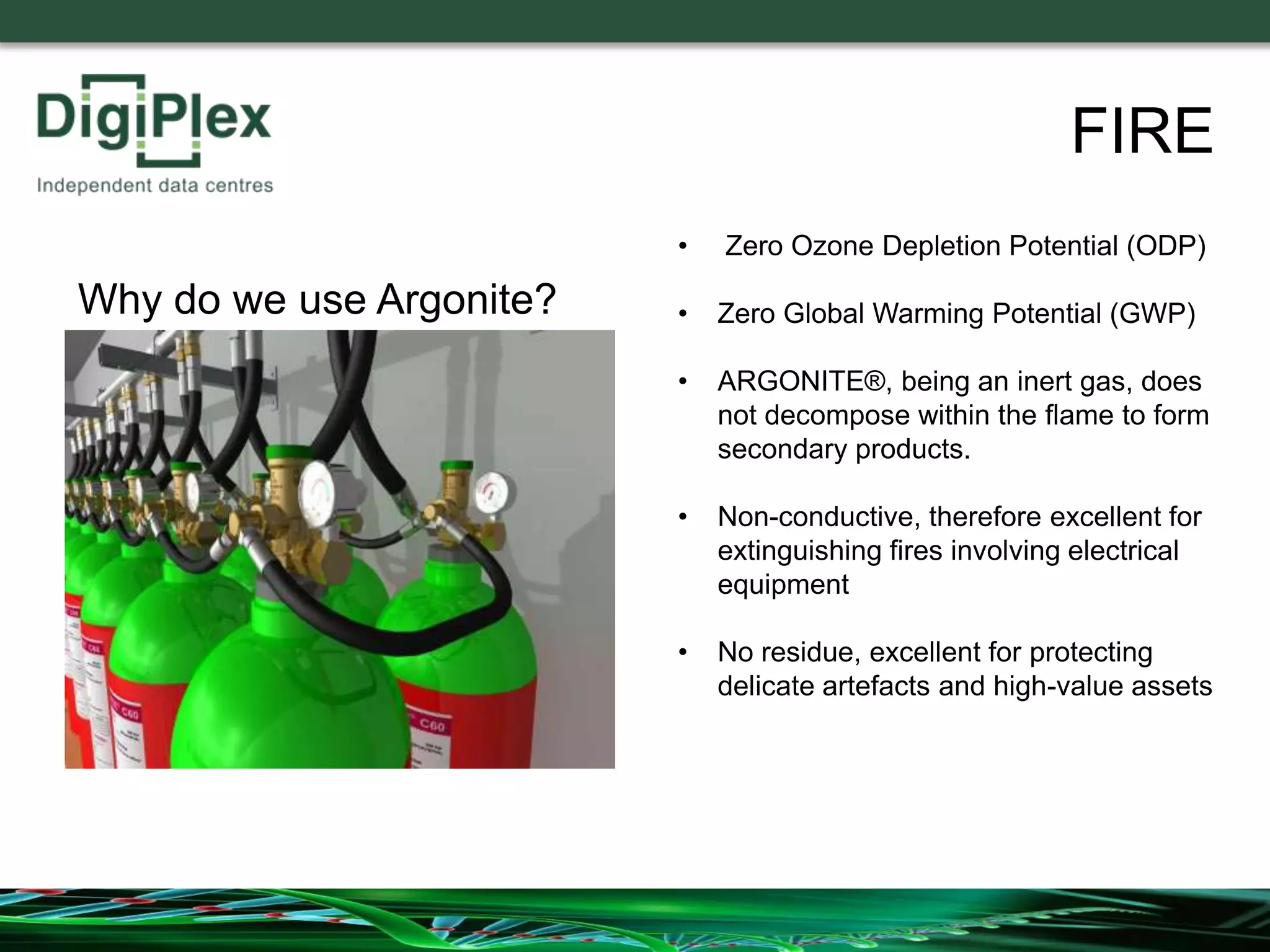 • Zero Ozone Depletion Potential (ODP)
• Zero Global Warming Potential (GWP)
• ARGONITE®, being an inert gas, does
not decompose within the flame to form
secondary products.
• Non-conductive, therefore excellent for
extinguishing fires involving electrical
equipment
• No residue, excellent for protecting
delicate artefacts and high-value assets
Why do we use Argonite?
FIRE
 