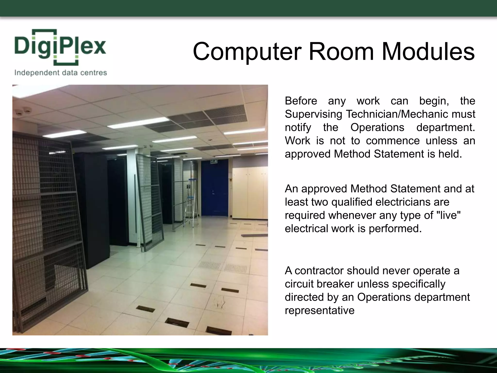 Before any work can begin, the
Supervising Technician/Mechanic must
notify the Operations department.
Work is not to commence unless an
approved Method Statement is held.
An approved Method Statement and at
least two qualified electricians are
required whenever any type of "live"
electrical work is performed.
Computer Room Modules
A contractor should never operate a
circuit breaker unless specifically
directed by an Operations department
representative
 