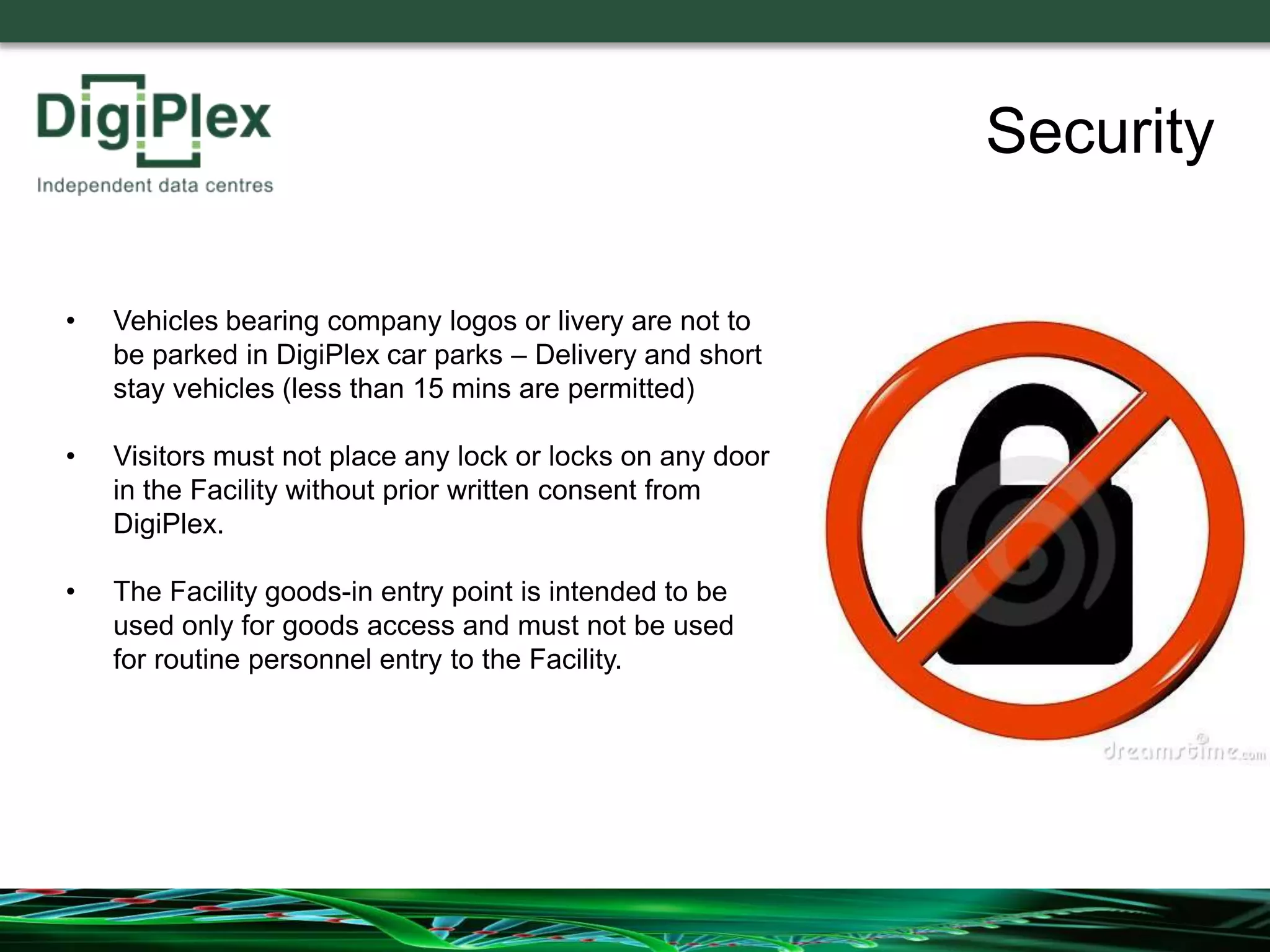 Security
• Vehicles bearing company logos or livery are not to
be parked in DigiPlex car parks – Delivery and short
stay vehicles (less than 15 mins are permitted)
• Visitors must not place any lock or locks on any door
in the Facility without prior written consent from
DigiPlex.
• The Facility goods-in entry point is intended to be
used only for goods access and must not be used
for routine personnel entry to the Facility.
 
