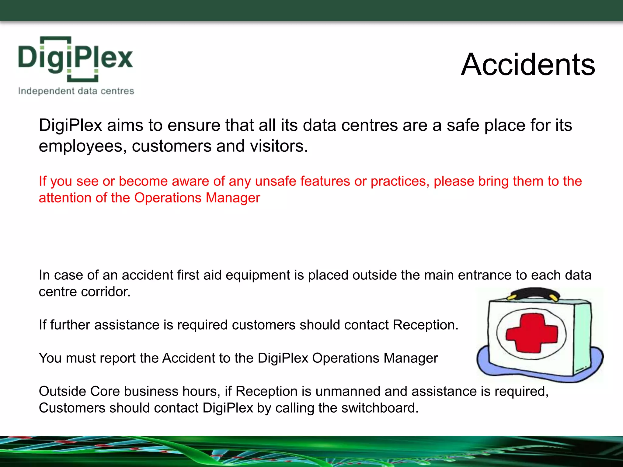 Accidents
In case of an accident first aid equipment is placed outside the main entrance to each data
centre corridor.
If further assistance is required customers should contact Reception.
You must report the Accident to the DigiPlex Operations Manager
Outside Core business hours, if Reception is unmanned and assistance is required,
Customers should contact DigiPlex by calling the switchboard.
DigiPlex aims to ensure that all its data centres are a safe place for its
employees, customers and visitors.
If you see or become aware of any unsafe features or practices, please bring them to the
attention of the Operations Manager
 