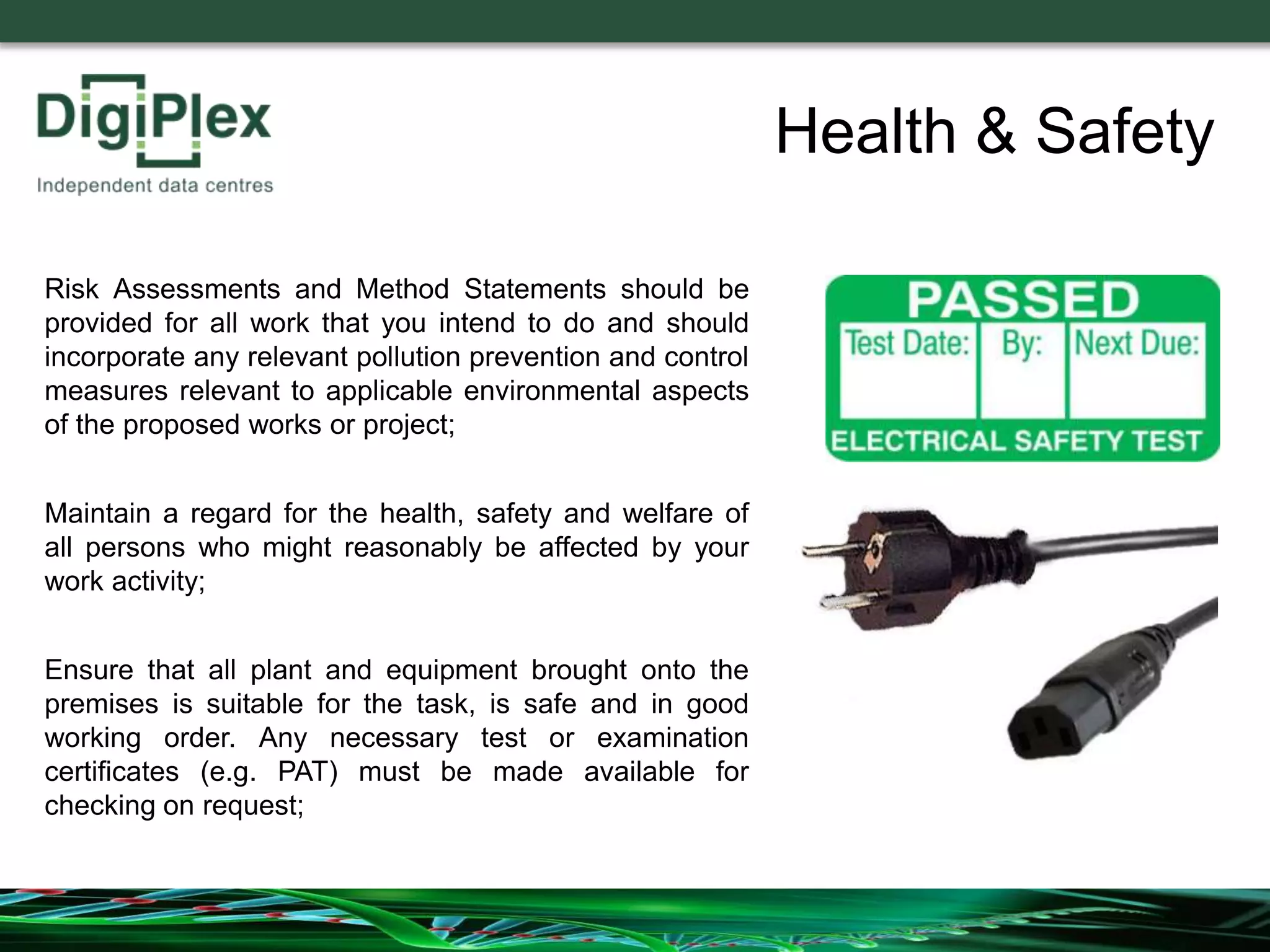 Risk Assessments and Method Statements should be
provided for all work that you intend to do and should
incorporate any relevant pollution prevention and control
measures relevant to applicable environmental aspects
of the proposed works or project;
Maintain a regard for the health, safety and welfare of
all persons who might reasonably be affected by your
work activity;
Ensure that all plant and equipment brought onto the
premises is suitable for the task, is safe and in good
working order. Any necessary test or examination
certificates (e.g. PAT) must be made available for
checking on request;
Health & Safety
 