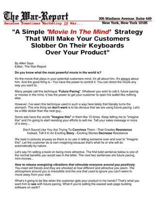 "A Simple 'Movie In The Mind' Strategy
    That Will Make Your Customers
     Slobber On Their Keyboards
          Over Your Product"
By Allen Says
Editor, The War-Report
Do you know what the most powerful movie in the world is?

It's the movie that plays in your potential customers mind, it's all about him. It's always about
him. And the good thing is - You have the power to control it. You can direct the movie any
way you want to.

Many people call this technique "Future Pacing". Whatever you wish to call it, future pacing
or movies in the mind, it has the power to get your customer to open his wallet like nothing
else.

However, I've seen this technique used in such a way here lately that literally turns the
stomach. The one thing we don't want is to be obvious that we are using future pacing. Let's
be a little slicker than the next guy...

Some ads have the words "Imagine this" in them like 15 times. Keep telling me to "imagine
this" and I'm going to start resisting your efforts to sell me. Tell your sales message in more
of a story....

      Don't Sound Like You Are Trying To Convince Them - That Creates Resistance
        Instead, Tell It In An Exciting Story - Exciting Stories Decrease Resistance

We read in pictures anyway so there is no use in telling someone over and over to "Imagine
this". Let the customer do is own imagining because that's what he or she will do
automatically by nature.

Let's say I'm selling a book on being more attractive. The first bold sentence below is one of
the normal benefits you would see in the letter. The next two sentences are future pacing,
mini-movies...
How to release energizing vibrations that stimulate everyone around you positively.
You meet old friends and they are shocked at how different and attractive you seem. The
atmosphere around you is irresistible and the one that used to ignore you can't seem to
move away from your side.

What's it going to be like when the customer gets your product in his hands? That's what you
want him to see with future pacing. What if you're selling the easiest web page building
software on earth?
 