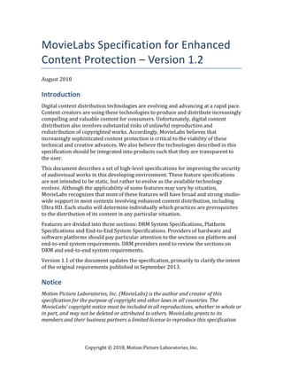 Copyright	©	2018,	Motion	Picture	Laboratories,	Inc.	
MovieLabs Specification for Enhanced
Content Protection – Version 1.2
August	2018	
Introduction
Digital	content	distribution	technologies	are	evolving	and	advancing	at	a	rapid	pace.	
Content	creators	are	using	these	technologies	to	produce	and	distribute	increasingly	
compelling	and	valuable	content	for	consumers.	Unfortunately,	digital	content	
distribution	also	involves	substantial	risks	of	unlawful	reproduction	and	
redistribution	of	copyrighted	works.	Accordingly,	MovieLabs	believes	that	
increasingly	sophisticated	content	protection	is	critical	to	the	viability	of	these	
technical	and	creative	advances.	We	also	believe	the	technologies	described	in	this	
specification	should	be	integrated	into	products	such	that	they	are	transparent	to	
the	user.	
This	document	describes	a	set	of	high-level	specifications	for	improving	the	security	
of	audiovisual	works	in	this	developing	environment.	These	feature	specifications	
are	not	intended	to	be	static,	but	rather	to	evolve	as	the	available	technology	
evolves.	Although	the	applicability	of	some	features	may	vary	by	situation,	
MovieLabs	recognizes	that	most	of	these	features	will	have	broad	and	strong	studio-
wide	support	in	most	contexts	involving	enhanced	content	distribution,	including	
Ultra	HD.	Each	studio	will	determine	individually	which	practices	are	prerequisites	
to	the	distribution	of	its	content	in	any	particular	situation.	
Features	are	divided	into	three	sections:	DRM	System	Specifications,	Platform	
Specifications	and	End-to-End	System	Specifications.	Providers	of	hardware	and	
software	platforms	should	pay	particular	attention	to	the	sections	on	platform	and	
end-to-end	system	requirements.	DRM	providers	need	to	review	the	sections	on	
DRM	and	end-to-end	system	requirements.	
Version	1.1	of	the	document	updates	the	specification,	primarily	to	clarify	the	intent	
of	the	original	requirements	published	in	September	2013.	
Notice
Motion	Picture	Laboratories,	Inc.	(MovieLabs)	is	the	author	and	creator	of	this	
specification	for	the	purpose	of	copyright	and	other	laws	in	all	countries.	The	
MovieLabs’	copyright	notice	must	be	included	in	all	reproductions,	whether	in	whole	or	
in	part,	and	may	not	be	deleted	or	attributed	to	others.	MovieLabs	grants	to	its	
members	and	their	business	partners	a	limited	license	to	reproduce	this	specification	
 