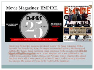 Empire is a British film magazine published monthly by Bauer Consumer Media.
From the first issue in July 1989, the magazine was edited by Barry McIlheney and
published by Emap. Bauer purchased Emap Consumer Media in early 2008. It is the
biggest selling film magazine in the United Kingdom and is also published in the
United States, Australia, Turkey, Russia, and Portugal. Empire organises the annual
Empire Awards which were sponsored by Sony Ericsson, and from 2009 sponsored
by Jameson. The awards are voted for by readers of the magazine.
Movie Magazines: EMPIRE.
 