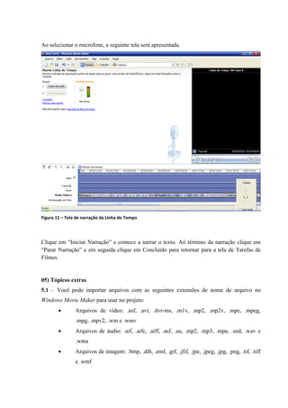 Ao selecionar o microfone, a seguinte tela será apresentada.




Figura 11 – Tela de narração da Linha do Tempo




Clique em “Iniciar Narração” e comece a narrar o texto. Aó término da narração clique em
“Parar Narração” e em seguida clique em Concluído para retornar para a tela de Tarefas de
Filmes.


05) Tópicos extras
5.1 – Você pode importar arquivos com as seguintes extensões de nome de arquivo no
Windows Movie Maker para usar no projeto:
        •       Arquivos de vídeo: .asf, .avi, .dvr-ms, .m1v, .mp2, .mp2v, .mpe, .mpeg,
                .mpg, .mpv2, .wm e .wmv
        •       Arquivos de áudio: .aif, .aifc, .aiff, .asf, .au, .mp2, .mp3, .mpa, .snd, .wav e
                .wma
        •       Arquivos de imagem: .bmp, .dib, .emf, .gif, .jfif, .jpe, .jpeg, .jpg, .png, .tif, .tiff
                e .wmf
 