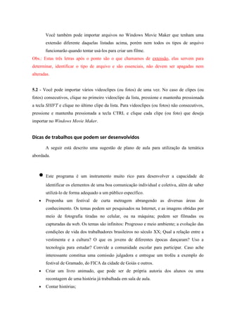 Você também pode importar arquivos no Windows Movie Maker que tenham uma
       extensão diferente daquelas listadas acima, porém nem todos os tipos de arquivo
       funcionarão quando tentar usá-los para criar um filme.
Obs.: Estas três letras após o ponto são o que chamamos de extensão, elas servem para
determinar, identificar o tipo de arquivo e são essenciais, não devem ser apagadas nem
alteradas.


5.2 - Você pode importar vários videoclipes (ou fotos) de uma vez. No caso de clipes (ou
fotos) consecutivos, clique no primeiro videoclipe da lista, pressione e mantenha pressionada
a tecla SHIFT e clique no último clipe da lista. Para videoclipes (ou fotos) não consecutivos,
pressione e mantenha pressionada a tecla CTRL e clique cada clipe (ou foto) que deseja
importar no Windows Movie Maker.


Dicas de trabalhos que podem ser desenvolvidos
       A seguir está descrito uma sugestão de plano de aula para utilização da temática
abordada.



   • Este programa é um instrumento muito rico para desenvolver a capacidade de
       identificar os elementos de uma boa comunicação individual e coletiva, além de saber
       utilizá-lo de forma adequado a um público específico.
   •   Proponha um festival de curta metragem abrangendo as diversas áreas do
       conhecimento. Os temas podem ser pesquisados na Internet, e as imagens obtidas por
       meio de fotografia tiradas no celular, ou na máquina; podem ser filmadas ou
       capturadas da web. Os temas são infinitos: Progresso e meio ambiente; a evolução das
       condições de vida dos trabalhadores brasileiros no século XX; Qual a relação entre a
       vestimenta e a cultura? O que os jovens de diferentes épocas dançaram? Uso a
       tecnologia para estudar? Convide a comunidade escolar para participar. Caso ache
       interessante constitua uma comissão julgadora e entregue um troféu a exemplo do
       festival de Gramado, do FICA da cidade de Goiás e outros.
   •   Criar um livro animado, que pode ser de própria autoria dos alunos ou uma
       recontagem de uma história já trabalhada em sala de aula.
   •   Contar histórias;
 