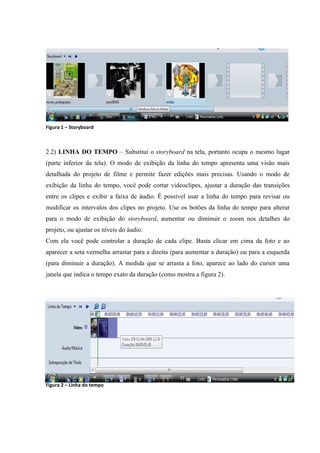 Figura 1 – Storyboard



2.2) LINHA DO TEMPO – Substitui o storyboard na tela, portanto ocupa o mesmo lugar
(parte inferior da tela). O modo de exibição da linha do tempo apresenta uma visão mais
detalhada do projeto de filme e permite fazer edições mais precisas. Usando o modo de
exibição da linha do tempo, você pode cortar videoclipes, ajustar a duração das transições
entre os clipes e exibir a faixa de áudio. É possível usar a linha do tempo para revisar ou
modificar os intervalos dos clipes no projeto. Use os botões da linha do tempo para alterar
para o modo de exibição do storyboard, aumentar ou diminuir o zoom nos detalhes do
projeto, ou ajustar os níveis do áudio.
Com ela você pode controlar a duração de cada clipe. Basta clicar em cima da foto e ao
aparecer a seta vermelha arrastar para a direita (para aumentar a duração) ou para a esquerda
(para diminuir a duração). A medida que se arrasta a foto, aparece ao lado do cursor uma
janela que indica o tempo exato da duração (como mostra a figura 2).




Figura 2 – Linha do tempo
 