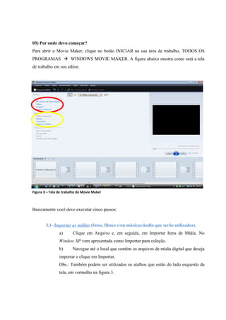 03) Por onde devo começar?
Para abrir o Movie Maker, clique no botão INICIAR na sua área de trabalho, TODOS OS
PROGRAMAS  WINDOWS MOVIE MAKER. A figura abaixo mostra como será a tela
de trabalho em seu editor.




Figura 03
Figura 3 – Tela de trabalho do Movie Maker



Basicamente você deve executar cinco passos:


        3.1- Importar as mídias (fotos, filmes e/ou músicas/áudio que serão utilizados).
                a)      Clique em Arquivo e, em seguida, em Importar Itens de Mídia. No
                Window XP vem apresentada como Importar para coleção.
                b)      Navegue até o local que contém os arquivos de mídia digital que deseja
                importar e clique em Importar.
                Obs.: Também podem ser utilizados os atalhos que estão do lado esquerdo da
                tela, em vermelho na figura 3.
 