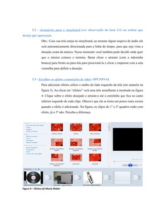 3.2 - Arrastá-los para o storyboard (ver observação do item 2.1) na ordem que
deseja que apareçam.
                Obs.: Caso sua tela esteja no storyboard, ao arrastar algum arquivo de áudio ela
                será automaticamente direcionada para a linha do tempo, para que seja vista a
                duração exata da música. Nesse momento você também pode decidir onde quer
                que a música comece e termine. Basta clicar e arrastar (com a mãozinha
                branca) para frente ou para trás para posicioná-la e clicar e empurrar com a seta
                vermelha para definir a duração.


        3.3 - Escolher os efeitos e transições de vídeo. OPCIONAL
                Para adicionar efeitos utilize o atalho do lado esquerdo da tela (em amarelo na
                figura 3). Ao clicar em “efeitos” verá uma tela semelhante à mostrada na figura
                4. Clique sobre o efeito desejado e arraste-o até a estrelinha que fica no canto
                inferior esquerdo de cada clipe. Observe que ela se torna um pouco mais escura
                quando o efeito é adicionado. Na figura, os clipes do 1º e 2º quadros estão com
                efeito, já o 3º não. Perceba a diferença.




Figura 4 – Efeitos do Movie Maker
 