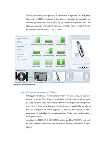 No caso das transições o processo é semelhante. Clique em TRANSIÇÕES,
                 abaixo de EFEITOS. Aparecerá a tela com as sugestões de transição, que
                 deverão ser arrastadas (uma a uma) até os espaços retangulares entre cada
                 clipe, que ganharão o formato da transição escolhida. Observe a figura 5 onde
                 há transição somente entre o 1º e o 2º clipes.




Figura 5 – Transições de vídeo



        3.4 – Criar títulos e/ou créditos. OPCIONAL
                 Esta opção permite que você adicione um título, seu nome, a data, os créditos e
                 outro texto ao seu filme. Você pode adicionar texto de título em vários locais
                 no filme: no início ou no final, antes ou depois de um clipe ou em sobreposição
                 a um clipe. O título passa durante o período de tempo especificado, sozinho na
                 tela ou sobreposto ao vídeo enquanto é passado; em seguida, o título
                 desaparece e o videoclipe ou a imagem continua. Todas essas configurações é
                 você quem escolhe.
                 Ao clicar em TÍTULOS E CRÉDITOS, abaixo de TRANSIÇÕES, você verá
                 no canto esquerdo superior da tela, as escolhas iniciais, como ilustra a figura
                 abaixo.
 