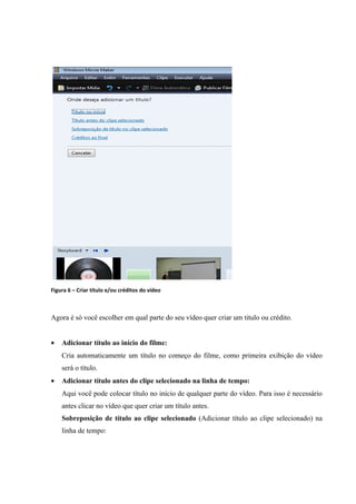 Figura 6 – Criar título e/ou créditos do vídeo



Agora é só você escolher em qual parte do seu vídeo quer criar um titulo ou crédito.


•   Adicionar título ao início do filme:
    Cria automaticamente um título no começo do filme, como primeira exibição do vídeo
    será o título.
•   Adicionar título antes do clipe selecionado na linha de tempo:
    Aqui você pode colocar título no início de qualquer parte do vídeo. Para isso é necessário
    antes clicar no vídeo que quer criar um título antes.
    Sobreposição de título ao clipe selecionado (Adicionar título ao clipe selecionado) na
    linha de tempo:
 