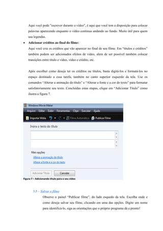 Aqui você pode "escrever durante o vídeo", é aqui que você tem a disposição para colocar
    palavras aparecendo enquanto o vídeo continua andando ao fundo. Muito útil para quem
    usa legendas.
•   Adicionar créditos ao final do filme:
    Aqui você cria os créditos que vão aparecer no final de seu filme. Em “títulos e créditos”
    também podem ser adicionados efeitos de vídeo, alem de ser possível também colocar
    transições entre título e vídeo, vídeo e crédito, etc.


    Após escolher como deseja ter os créditos ou títulos, basta digitá-los e formatá-los no
    espaço destinado a essa tarefa, também no canto superior esquerdo da tela. Use os
    comandos “Alterar a animação do título” e “Alterar a fonte e a cor do texto” para formatar
    satisfatoriamente seu texto. Concluídas estas etapas, clique em “Adicionar Título” como
    ilustra a figura 7.




Figura 7 – Adicionando título para o seu vídeo



        3.5 – Salvar o filme
                 Observe o painel “Publicar filme”, do lado esquedo da tela. Escolha onde e
                 como deseja salvar seu filme, clicando em uma das opções. Digite um nome
                 para identificá-lo, siga as orientações que o próprio programa dá e pronto!
 