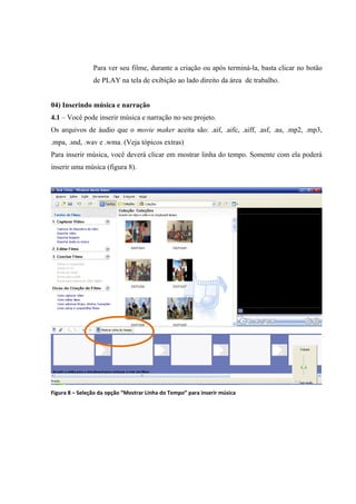 Para ver seu filme, durante a criação ou após terminá-la, basta clicar no botão
                de PLAY na tela de exibição ao lado direito da área de trabalho.


04) Inserindo música e narração
4.1 – Você pode inserir música e narração no seu projeto.
Os arquivos de áudio que o movie maker aceita são: .aif, .aifc, .aiff, .asf, .au, .mp2, .mp3,
.mpa, .snd, .wav e .wma. (Veja tópicos extras)
Para inserir música, você deverá clicar em mostrar linha do tempo. Somente com ela poderá
inserir uma música (figura 8).




Figura 8 – Seleção da opção “Mostrar Linha do Tempo” para inserir música
 