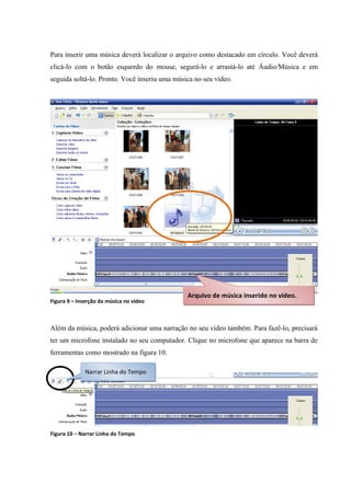 Para inserir uma música deverá localizar o arquivo como destacado em círculo. Você deverá
clicá-lo com o botão esquerdo do mouse, segurá-lo e arrastá-lo até Áudio/Música e em
seguida soltá-lo. Pronto. Você inseriu uma música no seu vídeo.




                                               Arquivo de música inserido no vídeo.
Figura 9 – Inserção da música no vídeo



Além da música, poderá adicionar uma narração no seu vídeo também. Para fazê-lo, precisará
ter um microfone instalado no seu computador. Clique no microfone que aparece na barra de
ferramentas como mostrado na figura 10.

              Narrar Linha do Tempo




Figura 10 – Narrar Linha do Tempo
 