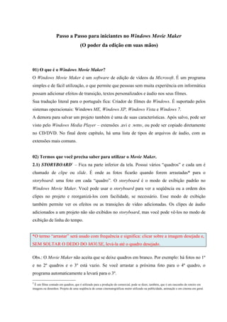 Passo a Passo para iniciantes no Windows Movie Maker
                                     (O poder da edição em suas mãos)



01) O que é o Windows Movie Maker?
O Windows Movie Maker é um software de edição de vídeos da Microsoft. É um programa
simples e de fácil utilização, o que permite que pessoas sem muita experiência em informática
possam adicionar efeitos de transição, textos personalizados e áudio nos seus filmes.
Sua tradução literal para o português fica: Criador de filmes do Windows. É suportado pelos
sistemas operacionais: Windows ME, Windows XP, Windows Vista e Windows 7.
A demora para salvar um projeto também é uma de suas características. Após salvo, pode ser
visto pelo Windows Media Player – extensões .avi e .wmv, ou pode ser copiado diretamente
no CD/DVD. No final deste capítulo, há uma lista de tipos de arquivos de áudio, com as
extensões mais comuns.


02) Termos que você precisa saber para utilizar o Movie Maker.
2.1) STORYBOARD1 – Fica na parte inferior da tela. Possui vários “quadros” e cada um é
chamado de clipe ou slide. É onde as fotos ficarão quando forem arrastadas* para o
storyboard: uma foto em cada “quadro”. O storyboard é o modo de exibição padrão no
Windows Movie Maker. Você pode usar o storyboard para ver a seqüência ou a ordem dos
clipes no projeto e reorganizá-los com facilidade, se necessário. Esse modo de exibição
também permite ver os efeitos ou as transições de vídeo adicionadas. Os clipes de áudio
adicionados a um projeto não são exibidos no storyboard, mas você pode vê-los no modo de
exibição de linha do tempo.


*O termo “arrastar” será usado com frequência e significa: clicar sobre a imagem desejada e,
SEM SOLTAR O DEDO DO MOUSE, levá-la até o quadro desejado.

Obs.: O Movie Maker não aceita que se deixe quadros em branco. Por exemplo: há fotos no 1º
e no 2º quadros e o 3º está vazio. Se você arrastar a próxima foto para o 4º quadro, o
programa automaticamente a levará para o 3º.

1
 É um filme contado em quadros, que é utilizado para a produção do comercial, pode se dizer, também, que é um rascunho do roteiro em
imagens ou desenhos. Projeto de uma seqüência de cenas cinematográficas muito utilizado na publicidade, animação e em cinema em geral.
 