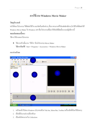 Page |1


                            การใช้ งาน Windows Movie Maker
วัตถุประสงค์
หน้าที่ของโปรแกรม ใช้ตดต่อวีดีโอ และจัดเก็บคลิกต่างๆ ซึ่ งเราสามารถที่ใส่ เอฟเฟกซ์ต่างๆในวีดีโอที่ตดต่อได้
                      ั                                                                            ั
Windows Movie Maker ใน Windows XP เป็ นโปรแกรมที่มีมาให้ทนทีที่ติดตั้งระบบปฏิบติการนี้
                                                               ั                      ั
ขอบข่ ายของเนือหา
              ้
วิธีการใช้งานของโปรแกรม

     วิธีการสร้างชิ้นงาน “วีดีโอ” ด้วยโปรแกรม Movie Maker
      วิธีการเรียกใช้ Start > Programs > Accessories > Windows Movie Maker

แนะนาหน้ าจอ


                               1




                                                                  4
       2                           3




                               5




    1. หน้าจอทัวไปของ Windows ประกอบด้วย Title bar, Menu Bar, Toolbar (เครื่ องมือที่เรี ยกใช้บ่อยๆ)
                   ่
    2. เป็ นที่เก็บงานต่างๆที่นาเข้ามา
    3. เป็ นคลิปของงานใน Collections
 