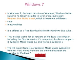 In Windows 7, the latest iteration of Windows, Windows Movie Maker is no longer included in favor of its counterpart  Windows Live Movie Maker , which is based on a different:  code  functionalities It is offered as a free download within the Windows Live suite.  This method works for all versions of Windows Movie Maker including the DirectX version if a computer's hardware supports it. Windows Movie Maker 2.6 also works in Windows 7 The HD export features of Windows Movie Maker available in Windows Vista Home Premium and Ultimate however are available in Windows 7. 