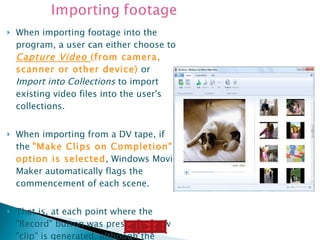 When importing footage into the program, a user can either choose to  Capture Video  (from camera, scanner or other device)  or  Import into Collections  to import existing video files into the user's collections.  When importing from a DV tape, if the  "Make Clips on Completion" option is selected , Windows Movie Maker automatically flags the commencement of each scene. That is, at each point where the "Record" button was pressed, a new "clip" is generated, although the actual recording on the hard drive is still one continuous file. 