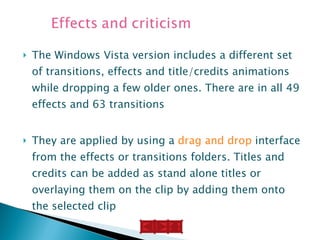 The Windows Vista version includes a different set of transitions, effects and title/credits animations while dropping a few older ones. There are in all 49 effects and 63 transitions They are applied by using a  drag and drop  interface from the effects or transitions folders. Titles and credits can be added as stand alone titles or overlaying them on the clip by adding them onto the selected clip 