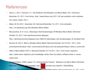 Henry, L. (2011, February 11).  Top Problems with Windows Live Movie Maker 2011 . Retrieved November 25, 2011, from lehsys: http://www.lehsys.com/2011/02/top-problems-with-windows-live-movie-maker-2011/ Maker, W. M. (2011, November 20). Retrieved November 10, 2011, from wikipedia: http://en.wikipedia.org/wiki/Windows_Movie_Maker Mascarenhas, D. D. (n.d.).  Advantages And Disadvantages Of Windows Movie Maker . Retrieved October 25, 2011, from danilmascarenhas.blogspot: http://danilmascarenhas.blogspot.com/2008/03/advantages-and-disadvantages-of-windows.html Russell, W. (2011).  What is Windows Movie Maker?  Retrieved October 20/10/2011, 2011, from presentationsoft.about: http://presentationsoft.about.com/od/powerpointfaqs/f/what_is_wmm.htm What is Movie Maker?  (2011). Retrieved October 22/10/2011, 2011, from steves-digicams: http://www.steves-digicams.com/knowledge-center/how-tos/photo-software/what-is-movie-maker.html WindowsVideos. (2009, august 17).  Getting Started Tutorial - Windows Live Movie Maker . Retrieved November 15, 2011, from youtube: http://www.youtube.com/watch?v=3ZZij3NNyVg Zafra, A. (2008, November 21).  History of Windows Movie Maker . Retrieved October 22, 2011, from brighthub: http://www.brighthub.com/computing/windows-platform/articles/16044.aspx References 