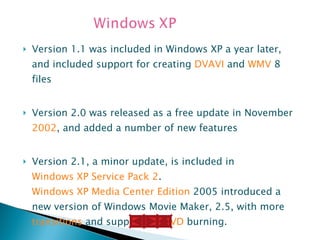 Version 1.1 was included in Windows XP a year later, and included support for creating  DVAVI  and  WMV  8 files Version 2.0 was released as a free update in November  2002 , and added a number of new features Version 2.1, a minor update, is included in  Windows XP Service Pack 2 .  Windows XP Media Center Edition  2005 introduced a new version of Windows Movie Maker, 2.5, with more  transitions  and support for  DVD  burning. 