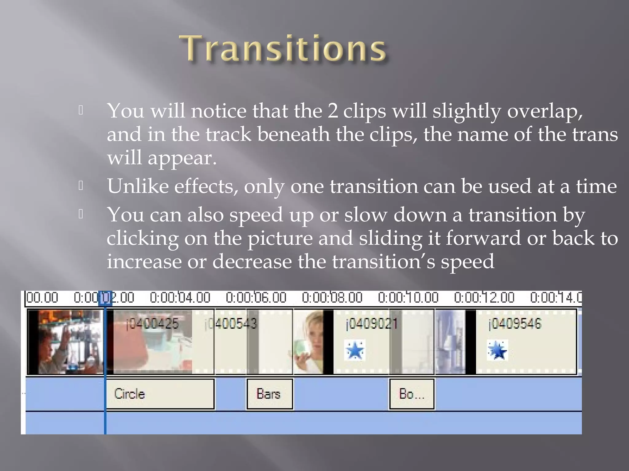    You will notice that the 2 clips will slightly overlap,
    and in the track beneath the clips, the name of the trans
    will appear.
   Unlike effects, only one transition can be used at a time
   You can also speed up or slow down a transition by
    clicking on the picture and sliding it forward or back to
    increase or decrease the transition’s speed
 