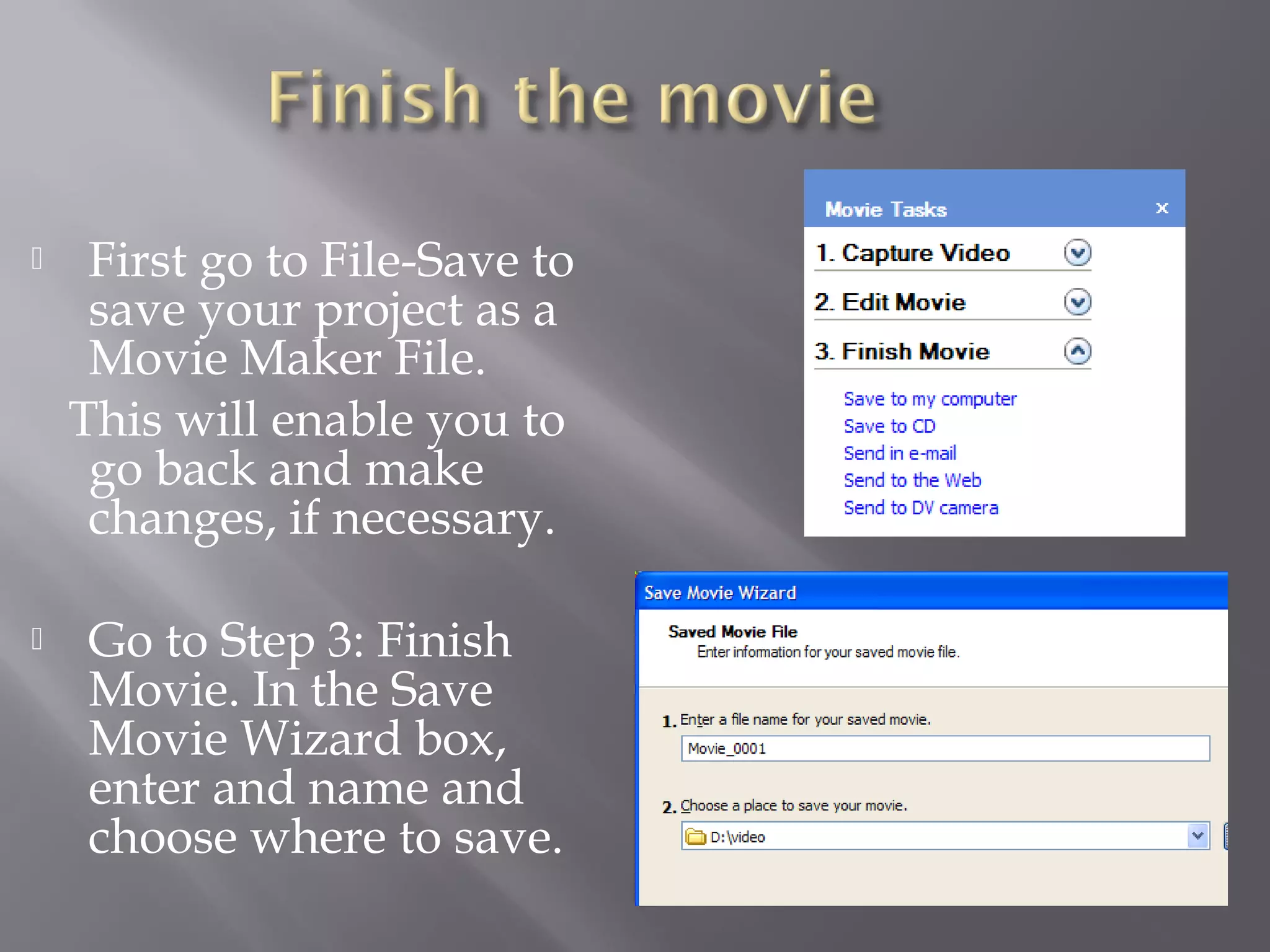     First go to File-Save to
     save your project as a
     Movie Maker File.
    This will enable you to
     go back and make
     changes, if necessary.

    Go to Step 3: Finish
     Movie. In the Save
     Movie Wizard box,
     enter and name and
     choose where to save.
 