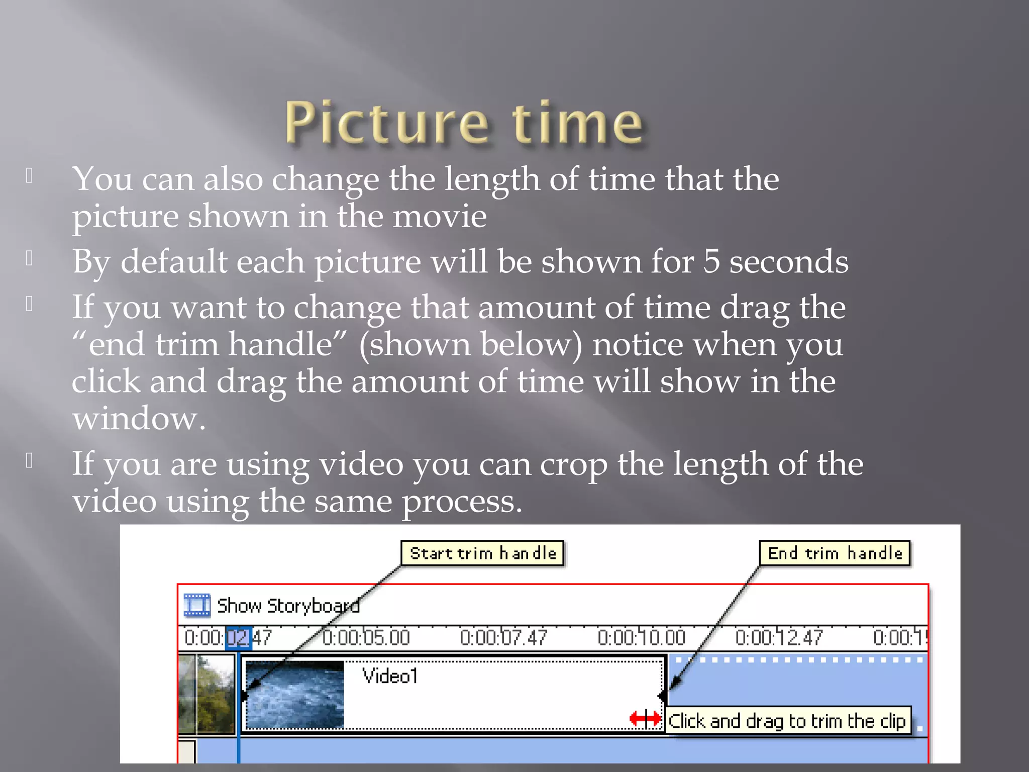    You can also change the length of time that the
    picture shown in the movie
   By default each picture will be shown for 5 seconds
   If you want to change that amount of time drag the
    “end trim handle” (shown below) notice when you
    click and drag the amount of time will show in the
    window.
   If you are using video you can crop the length of the
    video using the same process.
 