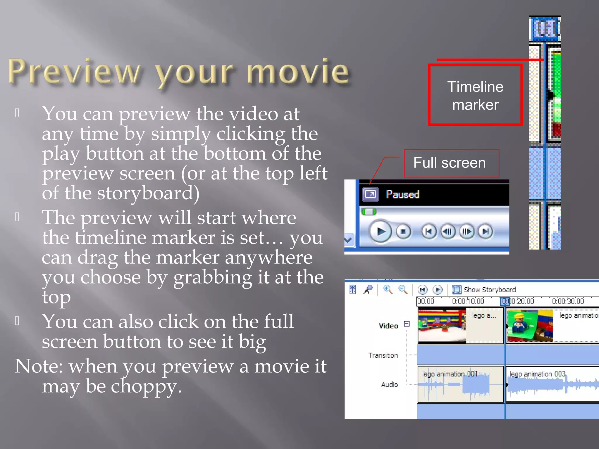 Timeline
                                             marker
 You can preview the video at
  any time by simply clicking the
  play button at the bottom of the     Full screen
  preview screen (or at the top left
  of the storyboard)
 The preview will start where
  the timeline marker is set… you
  can drag the marker anywhere
  you choose by grabbing it at the
  top
 You can also click on the full
  screen button to see it big
Note: when you preview a movie it
  may be choppy.
 
