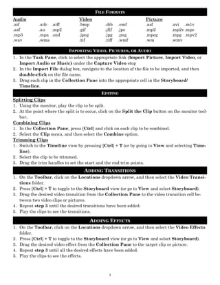 FILE FORMATS
Audio                             Video                             Picture
.aif         .aifc .aiff          .bmp         .dib    .emf         .asf         .avi .m1v
.asf         .au   .mp2           .gif         .jfif   .jpe         .mp2         .mp2v .mpe
.mp3         .mpa .snd            .jpeg        .jpg    .png         .mpeg        .mpg .mpv2
.wav         .wma                 .tif         .tiff   .wmf         .wm          .wmv

                            IMPORTING VIDEO, PICTURES, OR AUDIO
1. In the Task Pane, click to select the appropriate link (Import Picture, Import Video, or
   Import Audio or Music) under the Capture Video step
2. In the Import File dialog box, navigate to the location of the file to be imported, and then
   double-click on the file name.
3. Drag each clip in the Collection Pane into the appropriate cell in the Storyboard/
   Timeline.
                                             EDITING
Splitting Clips
1. Using the monitor, play the clip to be split.
2. At the point where the split is to occur, click on the Split the Clip button on the monitor tool-
   bar..
Combining Clips
1. In the Collection Pane, press [Ctrl] and click on each clip to be combined.
2. Select the Clip menu, and then select the Combine option.
Trimming Clips
1. Switch to the Timeline view by pressing [Ctrl] + T (or by going to View and selecting Time-
   line).
2. Select the clip to be trimmed.
3. Drag the trim handles to set the start and the end trim points.
                                    ADDING TRANSITIONS
1. On the Toolbar, click on the Locations dropdown arrow, and then select the Video Transi-
   tions folder.
2. Press [Ctrl] + T to toggle to the Storyboard view (or go to View and select Storyboard).
3. Drag the desired video transition from the Collection Pane to the video transition cell be-
   tween two video clips or pictures.
4. Repeat step 3 until the desired transitions have been added.
5. Play the clips to see the transitions.

                                       ADDING EFFECTS
1. On the Toolbar, click on the Locations dropdown arrow, and then select the Video Effects
   folder.
2. Press [Ctrl] + T to toggle to the Storyboard view (or go to View and select Storyboard).
3. Drag the desired video effect from the Collection Pane to the target clip or picture.
4. Repeat step 3 until all the desired effects have been added.
5. Play the clips to see the effects.



                                                 3
 