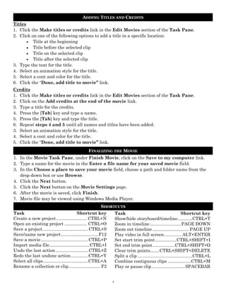 ADDING TITLES AND CREDITS
Titles
1. Click the Make titles or credits link in the Edit Movies section of the Task Pane.
2. Click on one of the following options to add a title in a specific location:
        Title at the beginning
        Title before the selected clip
        Title on the selected clip
        Title after the selected clip
3. Type the text for the title.
4. Select an animation style for the title.
5. Select a cont and color for the title.
6. Click the “Done, add title to movie” link.
Credits
1. Click the Make titles or credits link in the Edit Movies section of the Task Pane.
2. Click on the Add credits at the end of the movie link.
3. Type a title for the credits.
4. Press the [Tab] key and type a name.
5. Press the [Tab] key and type the title.
6. Repeat steps 4 and 5 until all names and titles have been added.
3. Select an animation style for the title.
4. Select a cont and color for the title.
5. Click the “Done, add title to movie” link.
                                                FINALIZING THE MOVIE
1. In the Movie Task Pane, under Finish Movie, click on the Save to my computer link.
2. Type a name for the movie in the Enter a file name for your saved movie field.
3. In the Choose a place to save your movie field, choose a path and folder name from the
   drop-down box or use Browse.
4. Click the Next button.
5. Click the Next button on the Movie Settings page.
6. After the movie is saved, click Finish.
7. Movie file may be viewed using Windows Media Player.
                                                        SHORTCUTS
Task ......................................... Shortcut key        Task ........................................... Shortcut key
Create a new project ......................... CTRL+N              Show/hide storyboard/timeline............CTRL+T
Open an existing project .................. CTRL+O                 Zoom in timeline ......................... PAGE DOWN
Save a project..................................... CTRL+S         Zoom out timeline ............................. PAGE UP
Save/name new project .............................. F12           Play video in full screen.............. ALT+ENTER
Save a movie ...................................... CTRL+P         Set start trim point ................. CTRL+SHIFT+I
Import media file ................................ CTRL+I          Set end trim point ..................CTRL+SHIFT+O
Undo the last action .......................... CTRL+Z             Clear trim points....... CTRL+SHIFT+DELETE
Redo the last undone action .............. CTRL+Y                  Split a clip ............................................CTRL+L
Select all clips .................................... CTRL+A       Combine contiguous clips ...................CTRL+M
Rename a collection or clip.......................... F2           Play or pause clip ........................... SPACEBAR


                                                               4
 
