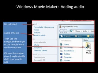 Windows Movie Maker: Adding audio


Go to Import


Audio or Music

Then use the
navigation box to get
to the sample music
on the computer.

Click on the sample
piece (maybe double
click) you want to
add
 
