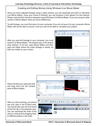 Learning Technology Services, a Unit of Learning & Information Technology

              Creating and Editing Movies Using Windows Live Movie Maker

 Once you have collected footage using a video camera, you can assemble and edit it in Windows
 Live Movie Maker. Once your movie is ﬁnished, you can produce it and upload it to the Internet.
 Please note that this tutorial is designed using Windows Live Movie Maker. If you are using an older
 version of Movie Maker, there are some differences.

 To edit footage, you must ﬁrst save it to your computer. If you do not save it to your computer, Movie
 Maker will not be able to access it and you will not be able to complete your project.




 After you save the footage to your computer, you must
 import it to Movie Maker. The easiest way is the drag &
 drop method. To do this, open Movie Maker and then
 open the folder where the video footage is stored, so
 both are visible on your screen.




 Select the ﬁles you need and click
 and drag them into the Content
 area of Movie Maker.




 After you click and drag, you should
 see your clips in the Content area.
 You should also see the ﬁrst frame
 of the ﬁrst clip in the playback area.
 You can rearrange the order of the
 clips by clicking and dragging them
 to different places in the order.


University of Wisconsin-Stout                       2012 © University of Wisconsin Board of Regents
 