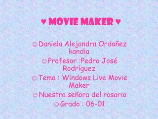 ♥ Movie maker ♥

☺Daniela Alejandra Ordoñez
          kandia
  ☺Profesor :Pedro José
        Rodríguez
☺Tema : Windows Live Movie
          Maker
☺Nuestra señora del rosario
     ☺Grado : 06-01
 