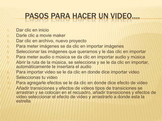 PASOS PARA HACER UN VIDEO….
1.    Dar clic en inicio
2.    Darle clic a movie maker
3.    Dar clic en archivo, nuevo proyecto
4.    Para meter imágenes se da clic en importar imágenes
5.    Seleccionar las imágenes que queramos y le das clic en importar
6.    Para meter audio o música se da clic en importar audio y música
7.    Abrir la ruta de la música, se selecciona y se le da clic en importar,
      automáticamente te insertara el audio
8.    Para importar video se le da clic en donde dice importar video
9.    Seleccionas tu video
10.   Para agregarle efectos se le da clic en donde dice efecto de video
11.   Añadir transiciones y efectos de videos tipos de transiciones se
      arrastran y se colocan en el recuadro, añadir transiciones y efectos de
      video seleccionar el efecto de video y arrastrarlo a donde esta la
      estrella
 