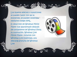 Los Nuevos efectos y transiciones
se pueden hacer con las ya
existentes, se pueden modificar
mediante código XML.
El desarrollo de Windows Movie
Maker fue abandonado después
del lanzamiento de Windows Vista;
su sustitución, Windows Live
Movie Maker, incluirán con
Windows Live Essentials, una
descarga gratuita de Windows
Live
 