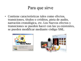 Para que sirve
• Contiene características tales como efectos,
  transiciones, títulos o créditos, pista de audio,
  narración cronológica, etc. Los Nuevos efectos y
  transiciones se pueden hacer con las ya existentes,
  se pueden modificar mediante código XML.
 