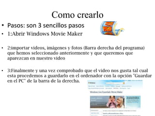 Como crearlo
• Pasos: son 3 sencillos pasos
• 1:Abrir Windows Movie Maker

• 2:importar videos, imágenes y fotos (Barra derecha del programa)
  que hemos seleccionado anteriormente y que queremos que
  aparezcan en nuestro video

• 3:Finalmente y una vez comprobado que el video nos gusta tal cual
  esta procedemos a guardarlo en el ordenador con la opción "Guardar
  en el PC" de la barra de la derecha.
 