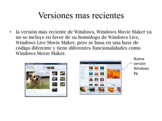 Versiones mas recientes
• la versión más reciente de Windows, Windows Movie Maker ya
  no se incluye en favor de su homólogo de Windows Live,
  Windows Live Movie Maker, pero se basa en una base de
  código diferente y tiene diferentes funcionalidades como
  Windows Movie Maker.
                                                    Nueva
                                                    versión
                                                    Windows
                                                    Xp
 