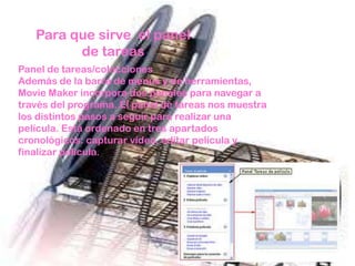 Para que sirve el panel
         de tareas
Panel de tareas/colecciones
Además de la barra de menús y de herramientas,
Movie Maker incorpora dos paneles para navegar a
través del programa. El panel de tareas nos muestra
los distintos pasos a seguir para realizar una
película. Está ordenado en tres apartados
cronológicos: capturar vídeo, editar película y
finalizar película.
 