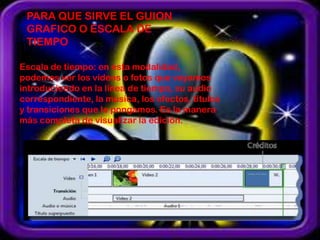 PARA QUE SIRVE EL GUION
 GRAFICO O ESCALA DE
 TIEMPO

Escala de tiempo: en esta modalidad,
podemos ver los vídeos o fotos que vayamos
introduciendo en la línea de tiempo, su audio
correspondiente, la música, los efectos, títulos
y transiciones que le pongamos. Es la manera
más completa de visualizar la edición.
 