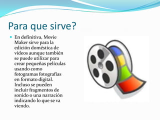Para que sirve?
 En definitiva, Movie
  Maker sirve para la
  edición doméstica de
  vídeos aunque también
  se puede utilizar para
  crear pequeñas películas
  usando como
  fotogramas fotografías
  en formato digital.
  Incluso se pueden
  incluir fragmentos de
  sonido o una narración
  indicando lo que se va
  viendo.
 