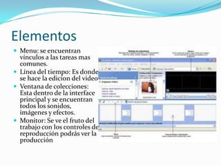 Elementos
 Menu: se encuentran
  vínculos a las tareas mas
  comunes.
 Línea del tiempo: Es donde
  se hace la edicion del video.
 Ventana de colecciones:
  Esta dentro de la interface
  principal y se encuentran
  todos los sonidos,
  imágenes y efectos.
 Monitor: Se ve el fruto del
  trabajo con los controles de
  reproducción podrás ver la
  producción
 