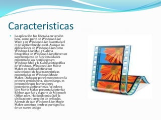 Caracteristicas
   La aplicación fue liberada en versión
    beta, como parte de Windows Live
    Wave 3 en Windows Live Essentials el
    17 de septiembre de 2008. Aunque las
    aplicaciones de Windows Live como
    Windows Live Mail y Galería
    fotográfica de Windows Live ofrecer un
    superconjunto de funcionalidades
    encontrado sus homólogos en
    Windows Mail y la Galería fotográfica
    de Windows, Windows Live Movie
    Maker en realidad ofrece un
    subconjunto de las características
    encontradas en Windows Movie
    Maker. Dado que por el momento en la
    primera versión beta, sin embargo, es
    presumible que las versiones
    posteriores a ofrecer más. Windows
    Live Movie Maker presenta la interfaz
    Ribbon que fue y es parte de Microsoft
    Office 2007. Haciendo más fácil la
    ultilizacion y creación de películas.
    Además de que Windows Live Movie
    Maker comenzo desde 0 que significa
    de un nuevo código.
 