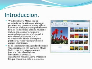 Introduccion.
 Windows Movie Maker es una
  característica de Windows Vista que
  permite crear presentaciones y vídeos
  caseros en el equipo y completarlos con
  títulos, transiciones, efectos, música e
  incluso con una narración para
  conseguir un aspecto profesional. Y
  cuando esté preparado, podrá
  usar Windows Movie Maker para
  publicar su vídeo y compartirlo con
  amigos y familiares.
 Si no tiene experiencia con la edición de
  vídeos digitales o con Windows Movie
  Maker, siga leyendo para ver una
  introducción a las distintas
  herramientas que usará
  enWindows Movie Maker y enlaces en
  los que encontrará más información.
 