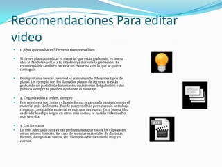Recomendaciones Para editar
video
   1. ¿Qué quieres hacer? Prevenir siempre va bien

   Si tienes planeado editar el material que estás grabando, es buena
    idea ir dándole vueltas a tu objetivo ya durante la grabación. Es
    recomendable también hacerse un esquema con lo que se quiere
    conseguir.

   Es importante buscar la variedad combinando diferentes tipos de
    plano. Un ejemplo son los llamados planos de recurso: si estás
    grabando un partido de baloncesto, unas tomas del pabellón o del
    público siempre te pueden ayudar en el montaje.

   2. Organización y orden, siempre
   Pon nombre a tus cintas y clips de forma organizada para encontrar el
    material más fácilmente. Puede parecer obvio pero cuando se trabaja
    con gran cantidad de material es más que necesario. Otra buena idea
    es dividir los clips largos en otros más cortos, te hará la vida mucho
    más sencilla.

   3. Los formatos
   Lo más adecuado para evitar problemas es que todos los clips estén
    en un mismo formato. En caso de mezclar materiales de distintas
    fuentes, fotografías, textos, etc. siempre deberás tenerlo muy en
    cuenta.
 