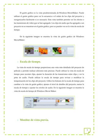 El guión gráfico es la vista predeterminada de Windows MovieMaker. Puede
utilizar el guión gráfico para ver la secuencia o el orden de los clips del proyecto y
reorganizarlos fácilmente si es necesario. Esta vista también permite ver los efectos o
las transiciones de vídeo que se han agregado. Los clips de audio que ha agregado a un
proyecto no se muestran en el guión gráfico, pero se pueden ver en la vista de escala de
tiempo.


       En la siguiente imagen se muestra la vista de guión gráfico de Windows
MovieMaker:




   o Escala de tiempo.

   La vista de escala de tiempo proporciona una vista más detallada del proyecto de
película y permite realizar ediciones más precisas. Puede utilizar la vista de escala de
tiempo para recortar clips, ajustar la duración de las transiciones entre clips y ver la
pista de audio. Puede utilizar la escala de tiempo para revisar o modificar la
temporización de los clips del proyecto. Utilice los botones de la escala de tiempo para
cambiar a la vista de guión gráfico, ajustar el nivel de detalles del proyecto, narrar la
escala de tiempo o ajustar los niveles de audio. En la siguiente imagen se muestra la
vista de escala de tiempo de Windows Movie Maker:




   o Monitor de vista previa.


                                                                                            5
 